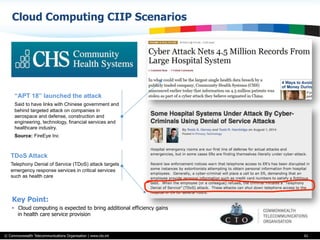 © Commonwealth Telecommunications Organisation | www.cto.int
Cloud Computing CIIP Scenarios
61
Key Point:
•  Cloud computing is expected to bring additional efficiency gains
in health care service provision
“APT 18” launched the attack
Said to have links with Chinese government and
behind targeted attack on companies in
aerospace and defense, construction and
engineering, technology, financial services and
healthcare industry.
Source: FireEye Inc
TDoS Attack
Telephony Denial of Service (TDoS) attack targets
emergency response services in critical services
such as health care
 