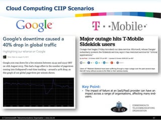 © Commonwealth Telecommunications Organisation | www.cto.int
Cloud Computing CIIP Scenarios
67
Key Point:
•  The impact of failure at an IaaS/PaaS provider can have an
impact across a range of organisations, affecting many end-
users.
 