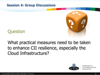 © Commonwealth Telecommunications Organisation | www.cto.int
Session 4: Group Discussions
68
Question
What practical measures need to be taken
to enhance CII resilience, especially the
Cloud Infrastructure?
 