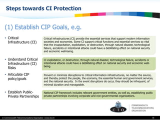 © Commonwealth Telecommunications Organisation | www.cto.int
Steps towards CI Protection
70
(1) Establish CIP Goals, e.g.
Critical infrastructures (CI) provide the essential services that support modern information
societies and economies. Some CI support critical functions and essential services so vital
that the incapacitation, exploitation, or destruction, through natural disaster, technological
failure, accidents or intentional attacks could have a debilitating effect on national security
and economic well-being.
•  Critical
Infrastructure (CI)
CI exploitation, or destruction, through natural disaster, technological failure, accidents or
intentional attacks could have a debilitating effect on national security and economic well-
being.
•  Understand Critical
Infrastructure (CI)
Risks
Prevent or minimize disruptions to critical information infrastructures, no matter the source,
and thereby protect the people, the economy, the essential human and government services,
and the national security. In the event disruptions do occur, they should be infrequent, of
minimal duration and manageable.
•  Articulate CIP
policy/goals
National CIP framework includes relevant government entities, as well as, establishing public
private partnerships involving corporate and non-governmental organizations.
•  Establish Public-
Private Partnerships
 