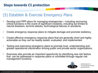 © Commonwealth Telecommunications Organisation | www.cto.int
Steps towards CI protection
75
•  Develop joint PPP plans for managing emergencies – including recovering
critical functions in the event of significant incidents, including but limited to
natural disasters, terrorist attacks, technological failures or accidents.
•  Create emergency response plans to mitigate damage and promote resiliency.
•  Create effective emergency response plans that are generally short and highly
actionable so they can be readily tested, evaluated, and implemented.
•  Testing and exercising emergency plans to promote trust, understanding and
greater operational coordination among public and private sector organizations.
•  Exercises also provide an important opportunity by identifying new risk factors
that can be addressed in response plans or controlled through regular risk
management functions.
(5) Establish & Exercise Emergency Plans
 
