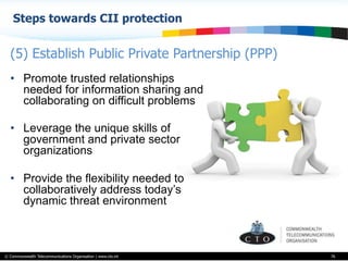 © Commonwealth Telecommunications Organisation | www.cto.int
Steps towards CII protection
76
•  Promote trusted relationships
needed for information sharing and
collaborating on difficult problems
•  Leverage the unique skills of
government and private sector
organizations
•  Provide the flexibility needed to
collaboratively address today’s
dynamic threat environment
(5) Establish Public Private Partnership (PPP)
 