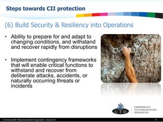 © Commonwealth Telecommunications Organisation | www.cto.int
Steps towards CII protection
77
•  Ability to prepare for and adapt to
changing conditions, and withstand
and recover rapidly from disruptions
•  Implement contingency frameworks
that will enable critical functions to
withstand and recover from
deliberate attacks, accidents, or
naturally occurring threats or
incidents
(6) Build Security & Resiliency into Operations
 