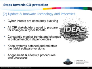 © Commonwealth Telecommunications Organisation | www.cto.int
Steps towards CII protection
78
•  Cyber threats are constantly evolving
•  All CIP stakeholders need to prepare
for changes in cyber threats
•  Constantly monitor trends and changes
in critical function dependencies
•  Keep systems patched and maintain
the latest software versions
•  Adopt smart & effective procedures
and processes
(7) Update & Innovate Technology and Processes
 