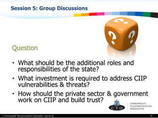 © Commonwealth Telecommunications Organisation | www.cto.int
Session 5: Group Discussions
79
Question
•  What should be the additional roles and
responsibilities of the state?
•  What investment is required to address CIIP
vulnerabilities & threats?
•  How should the private sector & government
work on CIIP and build trust?
 