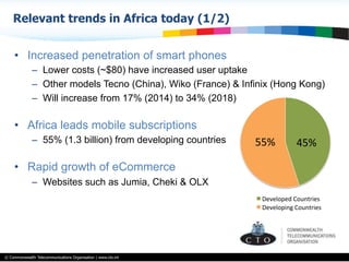 © Commonwealth Telecommunications Organisation | www.cto.int
•  Increased penetration of smart phones
–  Lower costs (~$80) have increased user uptake
–  Other models Tecno (China), Wiko (France) & Infinix (Hong Kong)
–  Will increase from 17% (2014) to 34% (2018)
•  Africa leads mobile subscriptions
–  55% (1.3 billion) from developing countries
•  Rapid growth of eCommerce
–  Websites such as Jumia, Cheki & OLX
Relevant trends in Africa today (1/2)
45%	
  55%	
  
Developed	
  Countries	
  
Developing	
  Countries	
  
 