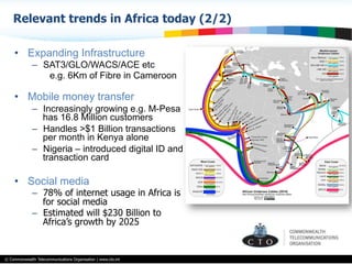 © Commonwealth Telecommunications Organisation | www.cto.int
•  Expanding Infrastructure
–  SAT3/GLO/WACS/ACE etc
e.g. 6Km of Fibre in Cameroon
•  Mobile money transfer
–  Increasingly growing e.g. M-Pesa
has 16.8 Million customers
–  Handles >$1 Billion transactions
per month in Kenya alone
–  Nigeria – introduced digital ID and
transaction card
•  Social media
–  78% of internet usage in Africa is
for social media
–  Estimated will $230 Billion to
Africa’s growth by 2025
Relevant trends in Africa today (2/2)
 