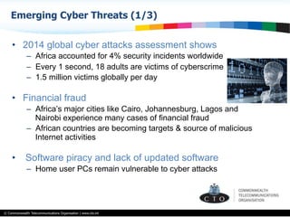 © Commonwealth Telecommunications Organisation | www.cto.int
•  2014 global cyber attacks assessment shows
–  Africa accounted for 4% security incidents worldwide
–  Every 1 second, 18 adults are victims of cyberscrime
–  1.5 million victims globally per day
•  Financial fraud
–  Africa’s major cities like Cairo, Johannesburg, Lagos and
Nairobi experience many cases of financial fraud
–  African countries are becoming targets & source of malicious
Internet activities
•  Software piracy and lack of updated software
–  Home user PCs remain vulnerable to cyber attacks
Emerging Cyber Threats (1/3)
 