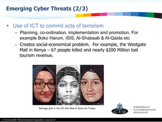 © Commonwealth Telecommunications Organisation | www.cto.int
•  Use of ICT to commit acts of terrorism
–  Planning, co-ordination, implementation and promotion. For
example Boko Harum, ISIS, Al-Shabaab & Al-Qaida etc
–  Creates social-economical problem. For example, the Westgate
Mall in Kenya – 67 people killed and nearly $200 Million lost
tourism revenue.
Emerging Cyber Threats (2/3)
Teenage girls in the UK who flew to Syria via Turkey
 