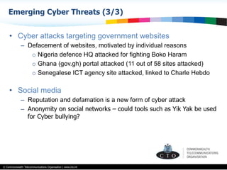 © Commonwealth Telecommunications Organisation | www.cto.int
•  Cyber attacks targeting government websites
–  Defacement of websites, motivated by individual reasons
o  Nigeria defence HQ attacked for fighting Boko Haram
o  Ghana (gov.gh) portal attacked (11 out of 58 sites attacked)
o  Senegalese ICT agency site attacked, linked to Charle Hebdo
•  Social media
–  Reputation and defamation is a new form of cyber attack
–  Anonymity on social networks – could tools such as Yik Yak be used
for Cyber bullying?
Emerging Cyber Threats (3/3)
 