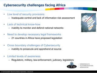© Commonwealth Telecommunications Organisation | www.cto.int
•  Low level of security provisions
–  Inadequate control and lack of information risk assessment
•  Lack of technical know-how
–  inability to monitor and defend national networks
•  Need to develop necessary legal frameworks
–  21 countries in Africa have proposed legislation
•  Cross boundary challenges of Cybersecurity
–  inability to prosecute and apprehend at source
•  Limited levels of awareness
–  Regulators, military, law-enforcement, judiciary, legislators
Cybersecurity challenges facing Africa
 