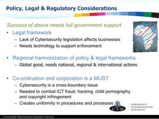 © Commonwealth Telecommunications Organisation | www.cto.int
Success of above needs full government support
•  Legal framework
–  Lack of Cybersecurity legislation affects businesses
–  Needs technology to support enforcement
•  Regional harmonization of policy & legal frameworks
–  Global good, needs national, regional & international actions
•  Co-ordination and corporation is a MUST
–  Cybersecurity is a cross-boundary issue
–  Needed to combat ICT fraud, hacking, child pornography
and copyright infringement
–  Creates uniformity in procedures and processes
Policy, Legal & Regulatory Considerations
 