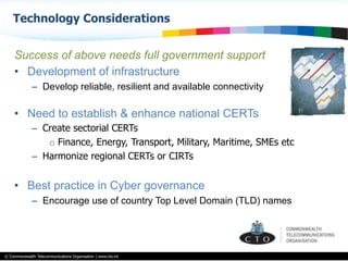 © Commonwealth Telecommunications Organisation | www.cto.int
Success of above needs full government support
•  Development of infrastructure
–  Develop reliable, resilient and available connectivity
•  Need to establish & enhance national CERTs
–  Create sectorial CERTs
o  Finance, Energy, Transport, Military, Maritime, SMEs etc
–  Harmonize regional CERTs or CIRTs
•  Best practice in Cyber governance
–  Encourage use of country Top Level Domain (TLD) names
Technology Considerations
 