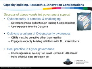 © Commonwealth Telecommunications Organisation | www.cto.int
Success of above needs full government support
•  Cybersecurity is complex & challenging
–  Develop technical skills through training & collaborations
–  Use expertise from the Diaspora
•  Cultivate a culture of Cybersecurity awareness
–  CERTs must be proactive other than reactive
–  Engage in capacity building initiatives with ALL stakeholders
•  Best practice in Cyber governance
–  Encourage use of country Top Level Domain (TLD) names
–  Have effective data protection act
Capacity building, Research & Innovation Considerations
 