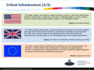 © Commonwealth Telecommunications Organisation | www.cto.int
Critical Infrastructure (2/3)
9
“ the assets, systems, and networks, whether physical or virtual, so vital to the United States
that their incapacitation or destruction would have a debilitating effect on security, national
economic security, national public health or safety, or any combination thereof.”
Source: US Homeland Security
“ the (CNI) comprises those assets, services and systems that support the economic, political
and social life of the UK whose importance is such that loss could either, cause large-scale
loss of life; have a serious impact on the national economy; have other grave social
consequences for the community; or be of immediate concern to the national government.”
Source: UK Centre for the Protection of National Infrastructure (CPNI)
“ an asset or system which is essential for the maintenance of vital societal functions. The
damage to a critical infrastructure, its destruction or disruption by natural disasters,
terrorism, criminal activity or malicious behaviour, may have a significant negative impact for
the security of the EU and the well-being of its citizens.”
Source: European Union (EU)
 