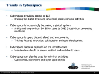 © Commonwealth Telecommunications Organisation | www.cto.int
Trends in Cyberspace
•  Cyberspace provides access to ICT
–  Bridging the digital divide and influencing social-economic activities
•  Cyberspace is increasingly becoming a global system
–  Anticipated to grow from 2-4 Billion users by 2020 (mostly from developing
countries)
•  Cyberspace is open, decentralised and empowering
–  This has fostered innovation, collaboration and rapid development
•  Cyberspace success depends on it’s infrastructure
–  Infrastructure should be secure, resilient and available to users
•  Cyberspace can also be used for criminal activities
–  Cybercrimes, extremisms and other social crimes
91
 