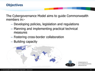 © Commonwealth Telecommunications Organisation | www.cto.int
Objectives
The Cybergovernance Model aims to guide Commonwealth
members in:-
–  Developing policies, legislation and regulations
–  Planning and implementing practical technical
measures
–  Fostering cross-border collaboration
–  Building capacity
93
 