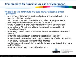 © Commonwealth Telecommunications Organisation | www.cto.int
Commonwealth Principle for use of Cyberspace
Principle 1: We contribute to a safe and an effective global
Cyberspace
•  as a partnership between public and private sectors, civil society and
users, a collective creation;
•  with multi-stakeholder, transparent and collaborative governance
promoting continuous development of Cyberspace;
•  where investment in the Cyberspace is encouraged and rewarded;
•  by providing sufficient neutrality of the network as a provider of
information services;
•  by offering stability in the provision of reliable and resilient information
services;
•  by having standardisation to achieve global interoperability;
•  by enabling all to participate with equal opportunity of universal access;
•  as an open, distributed, interconnected internet;
•  providing an environment that is safe for its users, particularly the young
and vulnerable;
•  made available to users at an affordable price.
95
 
