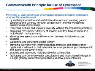 © Commonwealth Telecommunications Organisation | www.cto.int
Commonwealth Principle for use of Cyberspace
Principle 2: Our actions in Cyberspace support broader economic
and social development
•  by enabling innovation and sustainable development, creating greater
coherence and synergy, through collaboration and the widespread
dissemination of knowledge;
•  respecting cultural and linguistic diversity without the imposition of beliefs;
•  promoting cross-border delivery of services and free flow of labour in a
multi-lateral trading system;
•  allowing free association and interaction between individuals across
borders;
•  supporting and enhancing digital literacy;
•  providing everyone with information that promotes and protects their
rights and is relevant to their interests, for example to support transparent
and accountable government;
•  enabling and promoting multi-stakeholder partnerships;
•  facilitating pan-Commonwealth consultations and international linkages in
a single globally connected space that also serves local interests.
96
 