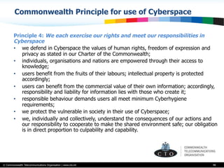 © Commonwealth Telecommunications Organisation | www.cto.int
Commonwealth Principle for use of Cyberspace
Principle 4: We each exercise our rights and meet our responsibilities in
Cyberspace
•  we defend in Cyberspace the values of human rights, freedom of expression and
privacy as stated in our Charter of the Commonwealth;
•  individuals, organisations and nations are empowered through their access to
knowledge;
•  users benefit from the fruits of their labours; intellectual property is protected
accordingly;
•  users can benefit from the commercial value of their own information; accordingly,
responsibility and liability for information lies with those who create it;
•  responsible behaviour demands users all meet minimum Cyberhygiene
requirements;
•  we protect the vulnerable in society in their use of Cyberspace;
•  we, individually and collectively, understand the consequences of our actions and
our responsibility to cooperate to make the shared environment safe; our obligation
is in direct proportion to culpability and capability.
98
 