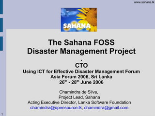 www.sahana.lk




          The Sahana FOSS
     Disaster Management Project
                              .
                             CTO
    Using ICT for Effective Disaster Management Forum
                Asia Forum 2006, Sri Lanka
                    26th - 28th June 2006

                      Chamindra de Silva,
                      Project Lead, Sahana
      Acting Executive Director, Lanka Software Foundation
       chamindra@opensource.lk, chamindra@gmail.com
1
 