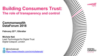 Building Consumers Trust:
The role of transparency and control
Commonwealth
DataForum 2018
February 22nd, Gibraltar
Michele Nati
Lead Technologist for Digital Trust
Digital Catapult, London
@michelenati
https://www.linkedin.com/in/michelenati/
 