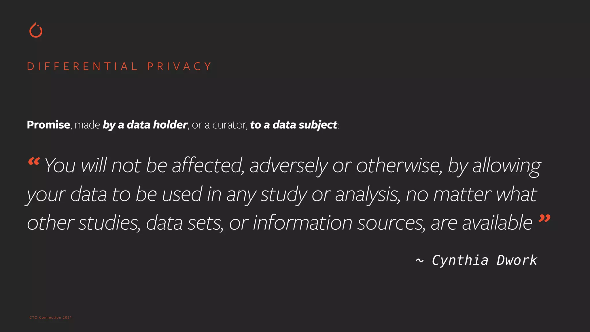 CTO Connection 2021
D I F F E R E N T I A L P R I V A C Y
Promise, made by a data holder, or a curator, to a data subject:
 
“ You will not be affected, adversely or otherwise, by allowing
your data to be used in any study or analysis, no matter what
other studies, data sets, or information sources, are available ”


~ Cynthia Dwork
 