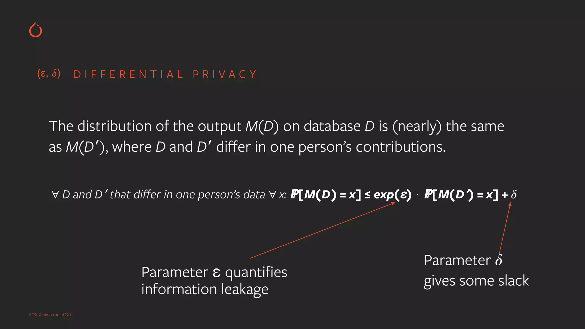 CTO Connection 2021
D I F F E R E N T I A L P R I V A C Y
∀ D and D′ that di
ff
er in one person’s data ∀ x: ℙ[M(D) = x] ≤ exp(ε) ⋅ ℙ[M(D′) = x] +
𝛿
The distribution of the output M(D) on database D is (nearly) the same
as M(D′), where D and D′ di
ff
er in one person’s contributions.
Parameter ε quanti
fi
es
information leakage


Parameter
𝛿
gives some slack


(ε,
𝛿
)
 
