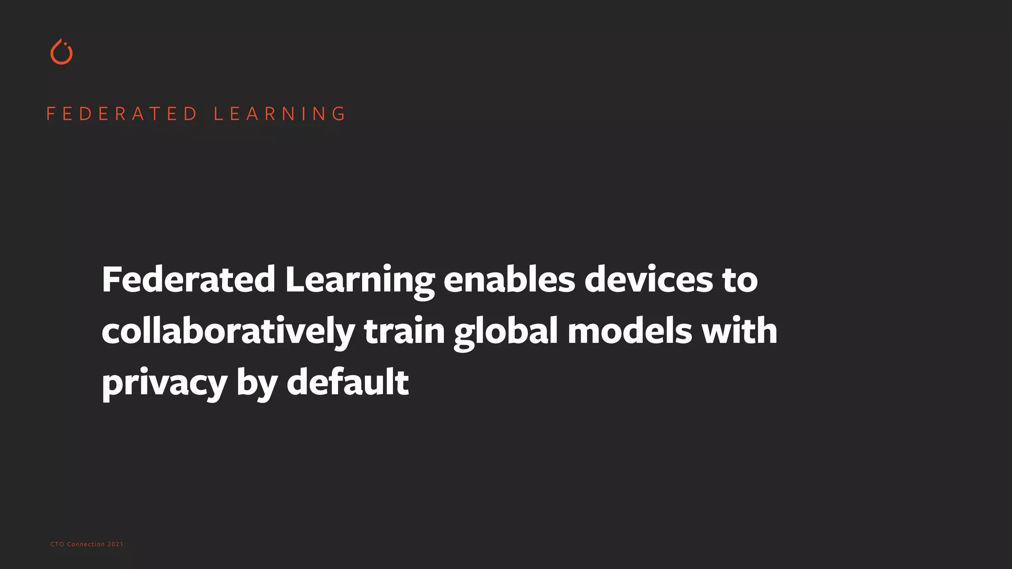 CTO Connection 2021
F E D E R A T E D L E A R N I N G
Federated Learning enables devices to
collaboratively train global models with
privacy by default
 