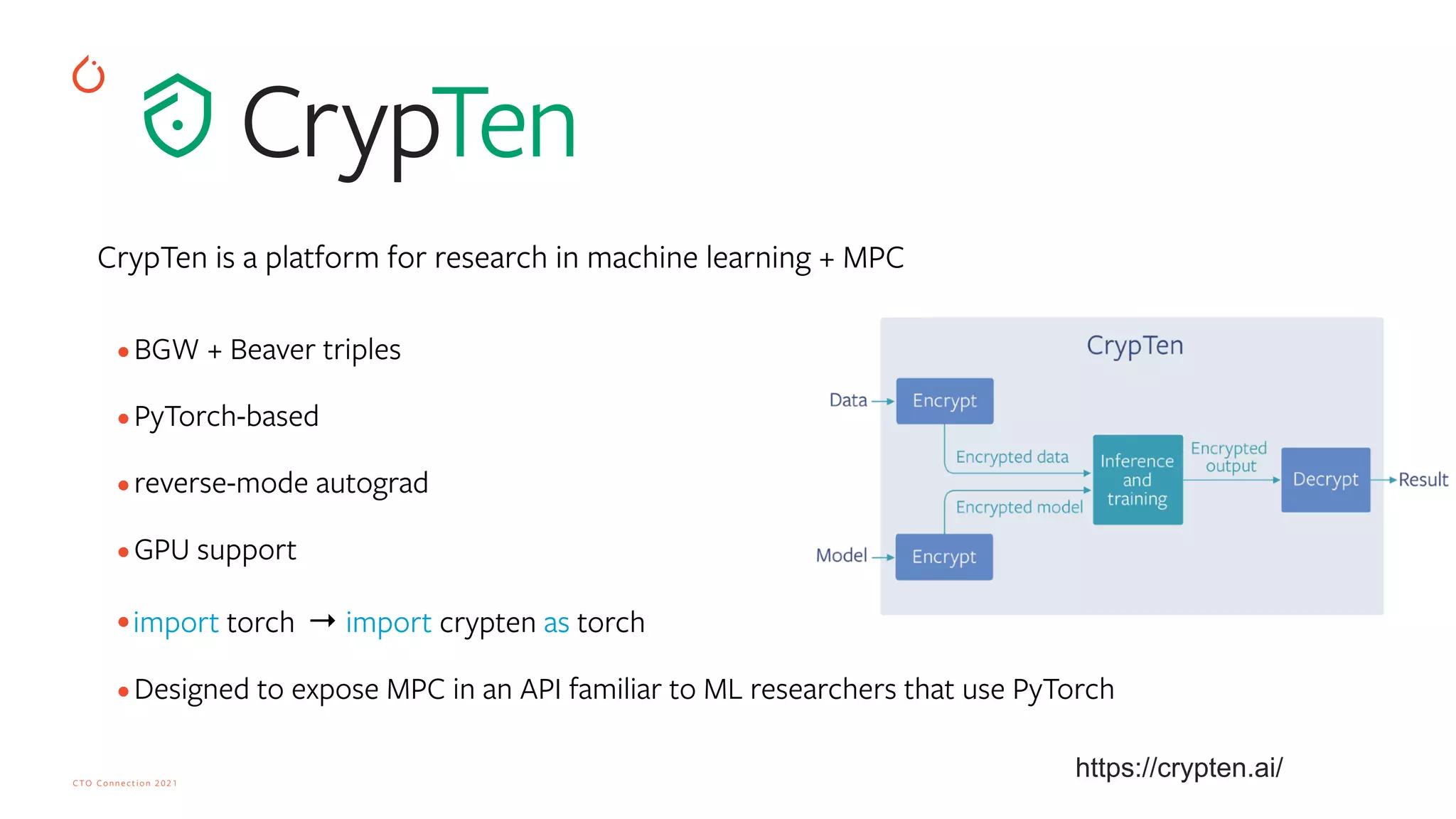 CTO Connection 2021
CrypTen is a platform for research in machine learning + MPC


•BGW + Beaver triples
 
•PyTorch-based
 
•reverse-mode autograd
 
•GPU support
 
•import torch  → import crypten as torch 
 
•Designed to expose MPC in an API familiar to ML researchers that use PyTorch
https://crypten.ai/
 
