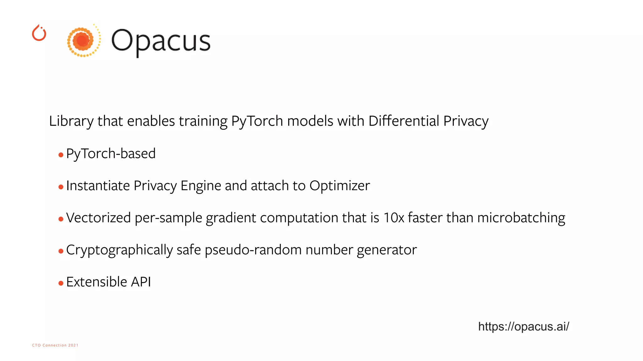 CTO Connection 2021
Library that enables training PyTorch models with Di
ff
erential Privacy


•PyTorch-based
 
•Instantiate Privacy Engine and attach to Optimizer
 
•Vectorized per-sample gradient computation that is 10x faster than microbatching
 
•Cryptographically safe pseudo-random number generator


•Extensible API


https://opacus.ai/
 