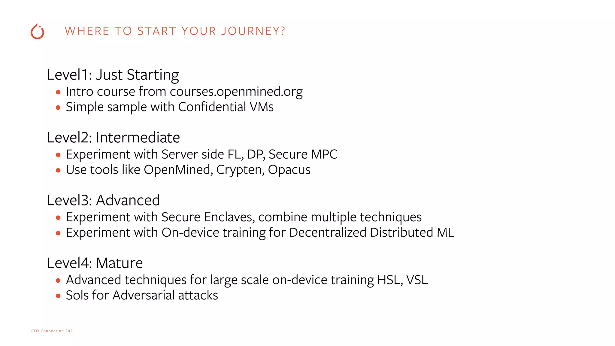 CTO Connection 2021
Level1: Just Starting


• Intro course from courses.openmined.org


• Simple sample with Con
fi
dential VMs


Level2: Intermediate


• Experiment with Server side FL, DP, Secure MPC


• Use tools like OpenMined, Crypten, Opacus


Level3: Advanced


• Experiment with Secure Enclaves, combine multiple techniques


• Experiment with On-device training for Decentralized Distributed ML


Level4: Mature


• Advanced techniques for large scale on-device training HSL, VSL


• Sols for Adversarial attacks
WHERE TO START YOUR JOURNEY?
 