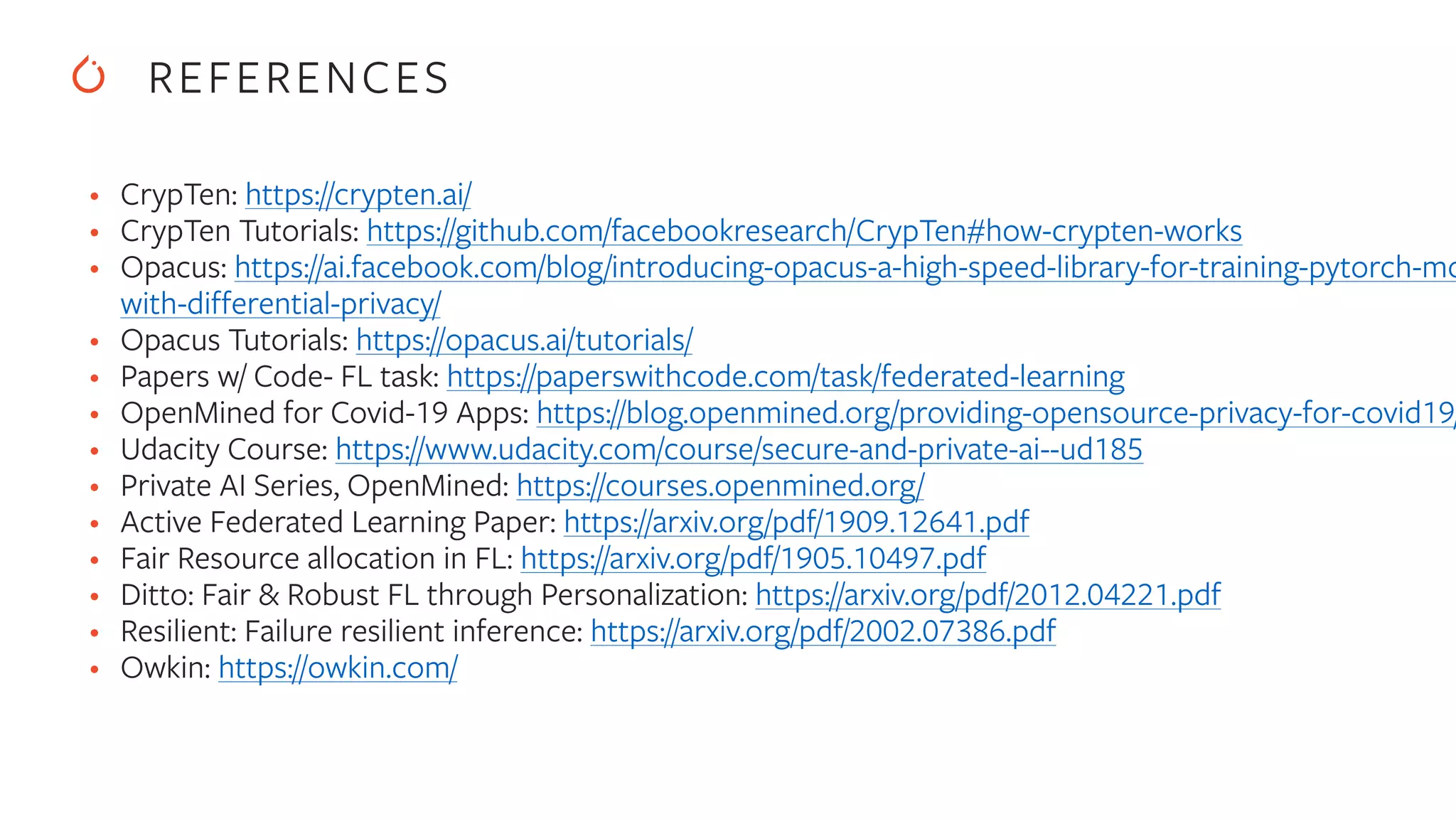 REFERENCES
• CrypTen: https://crypten.ai/


• CrypTen Tutorials: https://github.com/facebookresearch/CrypTen#how-crypten-works


• Opacus: https://ai.facebook.com/blog/introducing-opacus-a-high-speed-library-for-training-pytorch-mo
with-differential-privacy/


• Opacus Tutorials: https://opacus.ai/tutorials/


• Papers w/ Code- FL task: https://paperswithcode.com/task/federated-learning


• OpenMined for Covid-19 Apps: https://blog.openmined.org/providing-opensource-privacy-for-covid19/


• Udacity Course: https://www.udacity.com/course/secure-and-private-ai--ud185


• Private AI Series, OpenMined: https://courses.openmined.org/


• Active Federated Learning Paper: https://arxiv.org/pdf/1909.12641.pdf


• Fair Resource allocation in FL: https://arxiv.org/pdf/1905.10497.pdf


• Ditto: Fair & Robust FL through Personalization: https://arxiv.org/pdf/2012.04221.pdf


• Resilient: Failure resilient inference: https://arxiv.org/pdf/2002.07386.pdf


• Owkin: https://owkin.com/


 