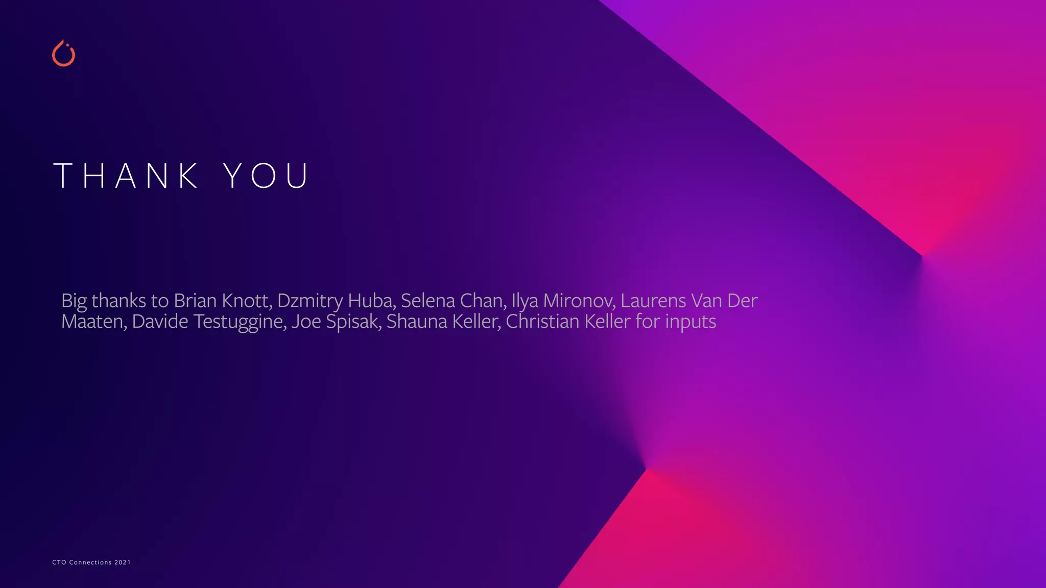 CTO Connections 2021
T H A N K Y O U
Big thanks to Brian Knott, Dzmitry Huba, Selena Chan, Ilya Mironov, Laurens Van Der
Maaten, Davide Testuggine, Joe Spisak, Shauna Keller, Christian Keller for inputs
 