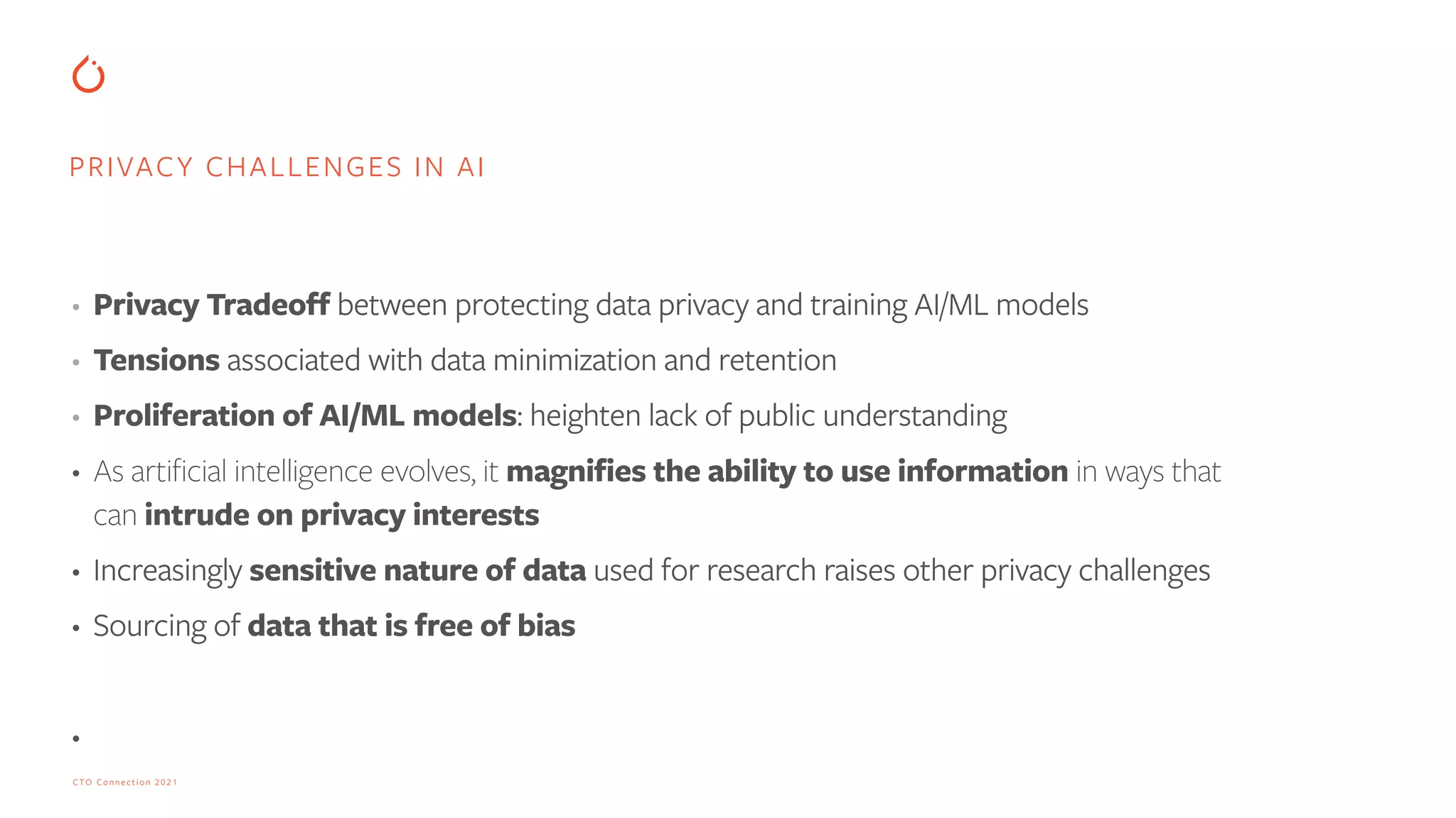 CTO Connection 2021
• Privacy Tradeoff between protecting data privacy and training AI/ML models


• Tensions associated with data minimization and retention


• Proliferation of AI/ML models: heighten lack of public understanding


• As artificial intelligence evolves, it magnifies the ability to use information in ways that
can intrude on privacy interests


• Increasingly sensitive nature of data used for research raises other privacy challenges


• Sourcing of data that is free of bias


•
PRIVACY CHALLENGES IN AI
 