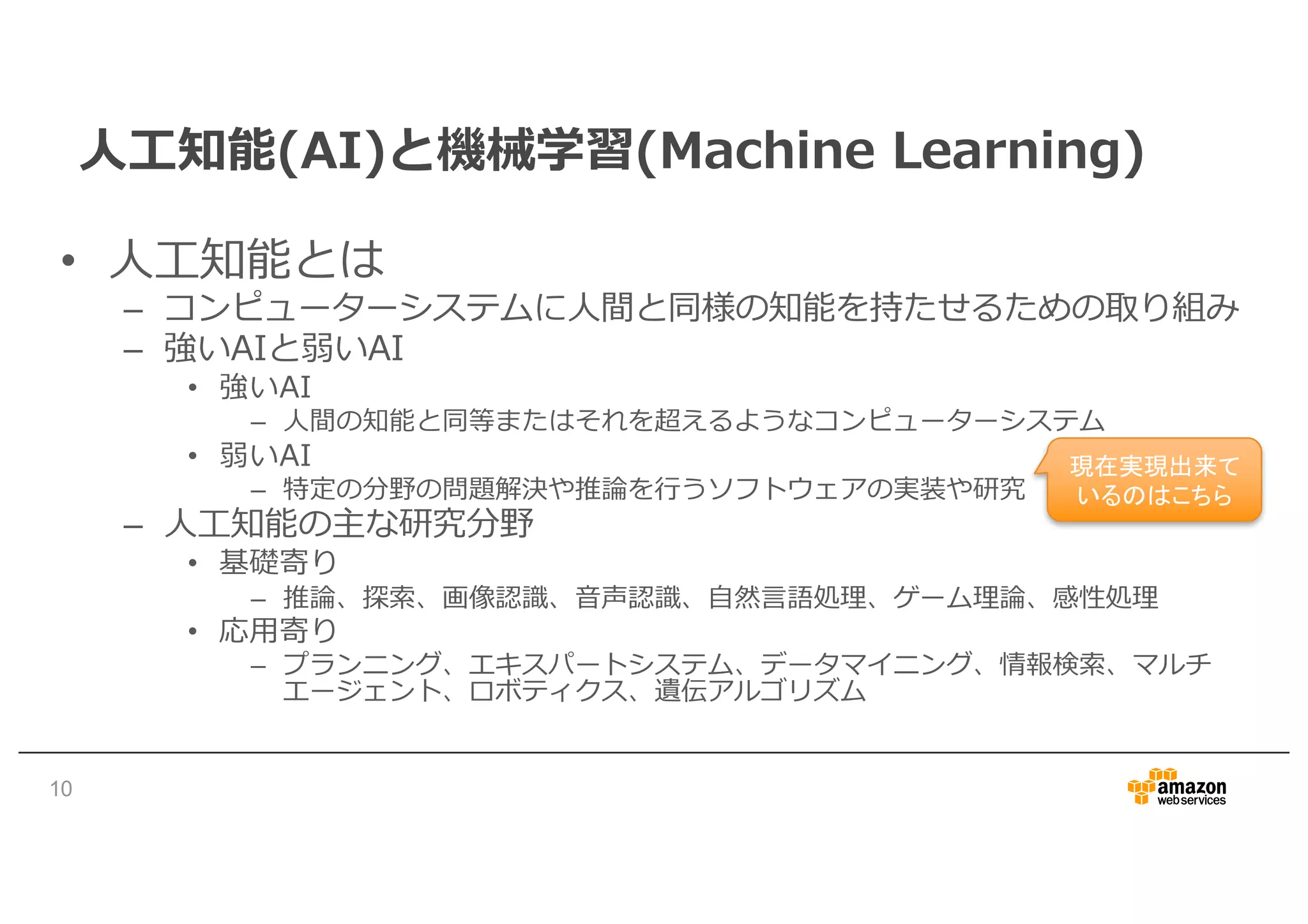 ⼈⼯知能(AI)と機械学習(Machine Learning)
• ⼈⼯知能とは
– コンピューターシステムに⼈間と同様の知能を持たせるための取り組み
– 強いAIと弱いAI
• 強いAI
– ⼈間の知能と同等またはそれを超えるようなコンピューターシステム
• 弱いAI
– 特定の分野の問題解決や推論を⾏うソフトウェアの実装や研究
– ⼈⼯知能の主な研究分野
• 基礎寄り
– 推論、探索、画像認識、⾳声認識、⾃然⾔語処理、ゲーム理論、感性処理
• 応⽤寄り
– プランニング、エキスパートシステム、データマイニング、情報検索、マルチ
エージェント、ロボティクス、遺伝アルゴリズム
10
現在実現出来て
いるのはこちら
 