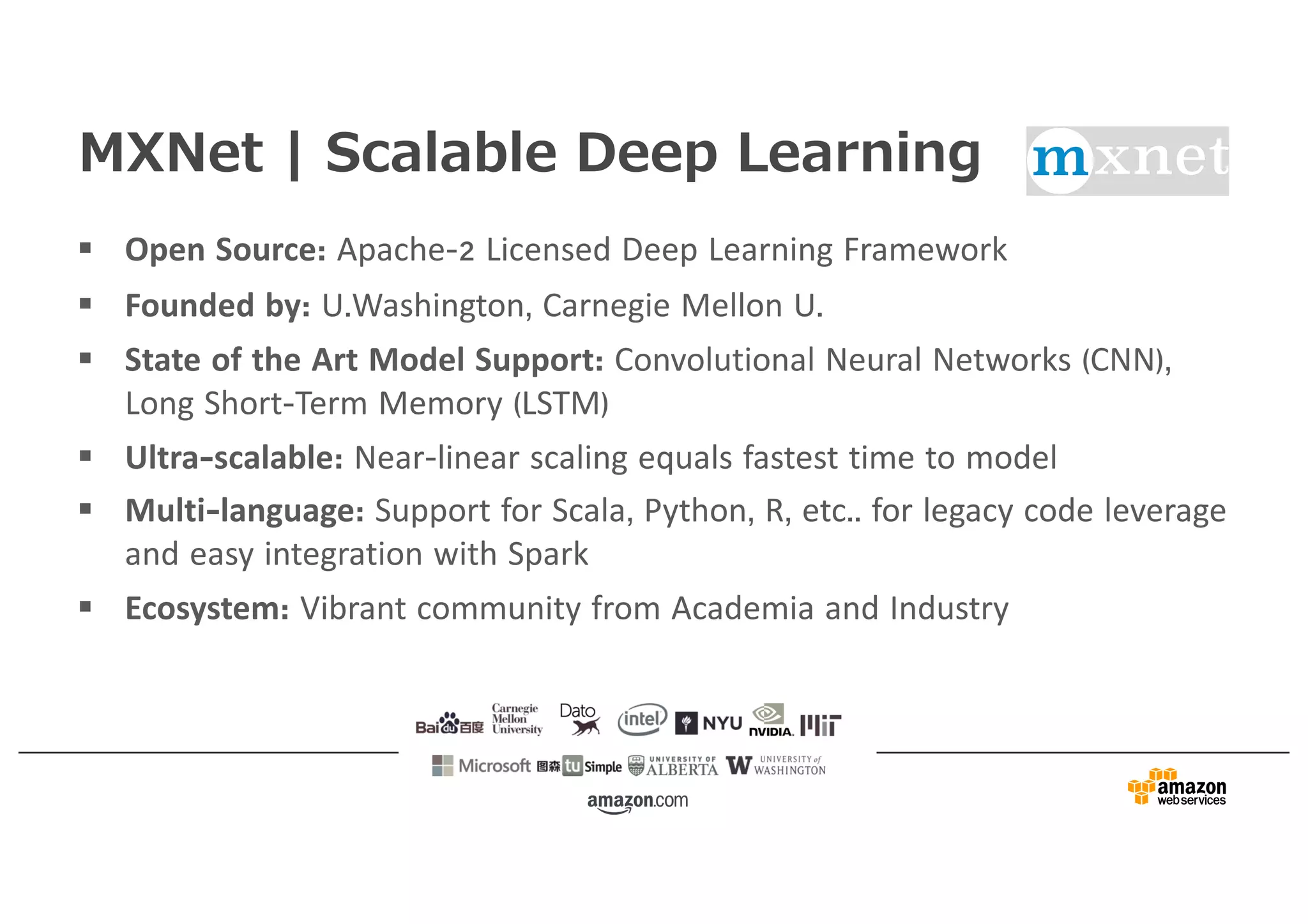 MXNet | Scalable Deep Learning
§ Open Source: Apache-2 Licensed Deep Learning Framework
§ Founded by: U.Washington, Carnegie Mellon U.
§ State of the Art Model Support: Convolutional Neural Networks (CNN),
Long Short-Term Memory (LSTM)
§ Ultra-scalable: Near-linear scaling equals fastest time to model
§ Multi-language: Support for Scala, Python, R, etc.. for legacy code leverage
and easy integration with Spark
§ Ecosystem: Vibrant community from Academia and Industry
 