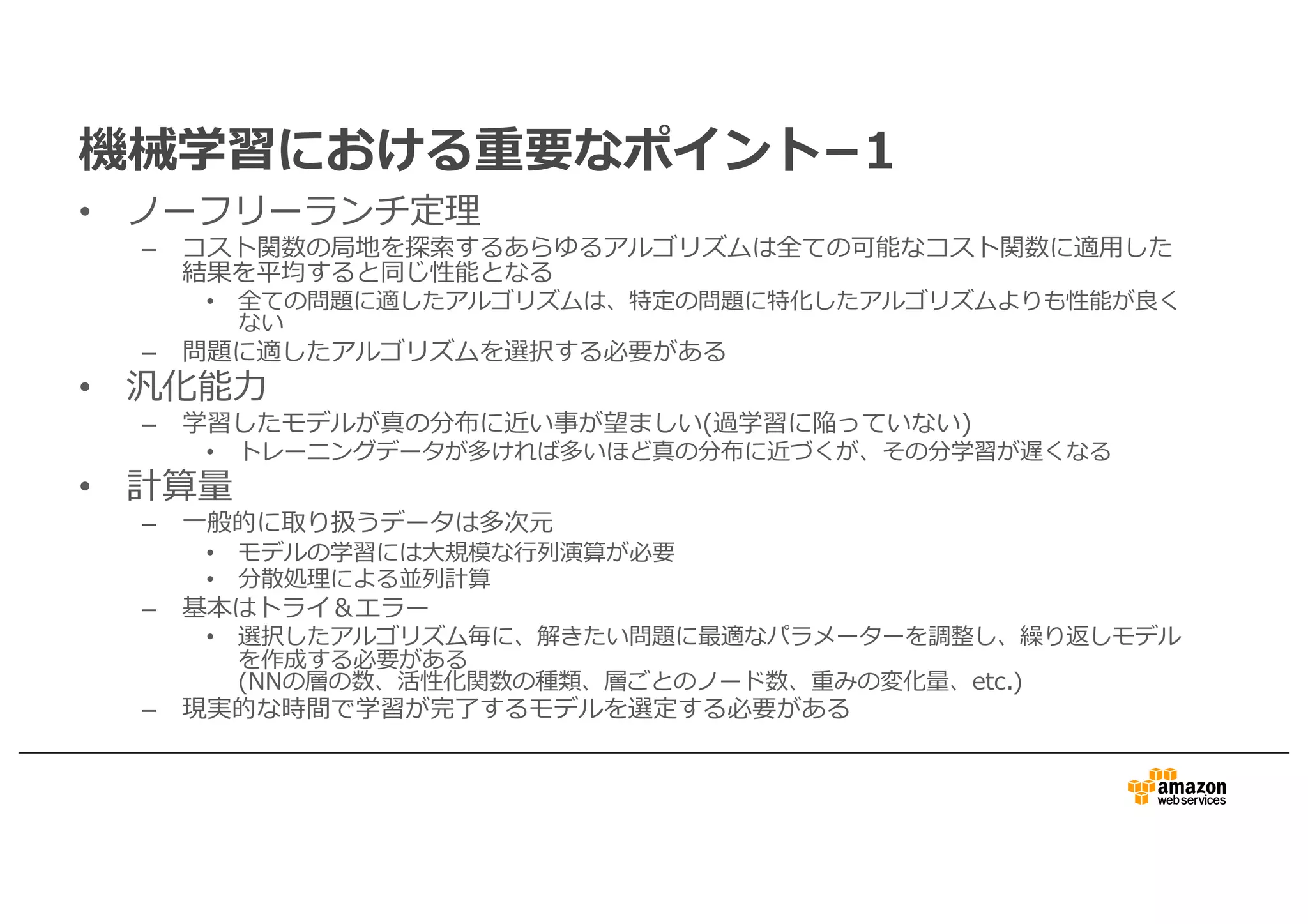 機械学習における重要なポイント­1
• ノーフリーランチ定理
– コスト関数の局地を探索するあらゆるアルゴリズムは全ての可能なコスト関数に適⽤した
結果を平均すると同じ性能となる
• 全ての問題に適したアルゴリズムは、特定の問題に特化したアルゴリズムよりも性能が良く
ない
– 問題に適したアルゴリズムを選択する必要がある
• 汎化能⼒
– 学習したモデルが真の分布に近い事が望ましい(過学習に陥っていない)
• トレーニングデータが多ければ多いほど真の分布に近づくが、その分学習が遅くなる
• 計算量
– ⼀般的に取り扱うデータは多次元
• モデルの学習には⼤規模な⾏列演算が必要
• 分散処理による並列計算
– 基本はトライ＆エラー
• 選択したアルゴリズム毎に、解きたい問題に最適なパラメーターを調整し、繰り返しモデル
を作成する必要がある
(NNの層の数、活性化関数の種類、層ごとのノード数、重みの変化量、etc.)
– 現実的な時間で学習が完了するモデルを選定する必要がある
 