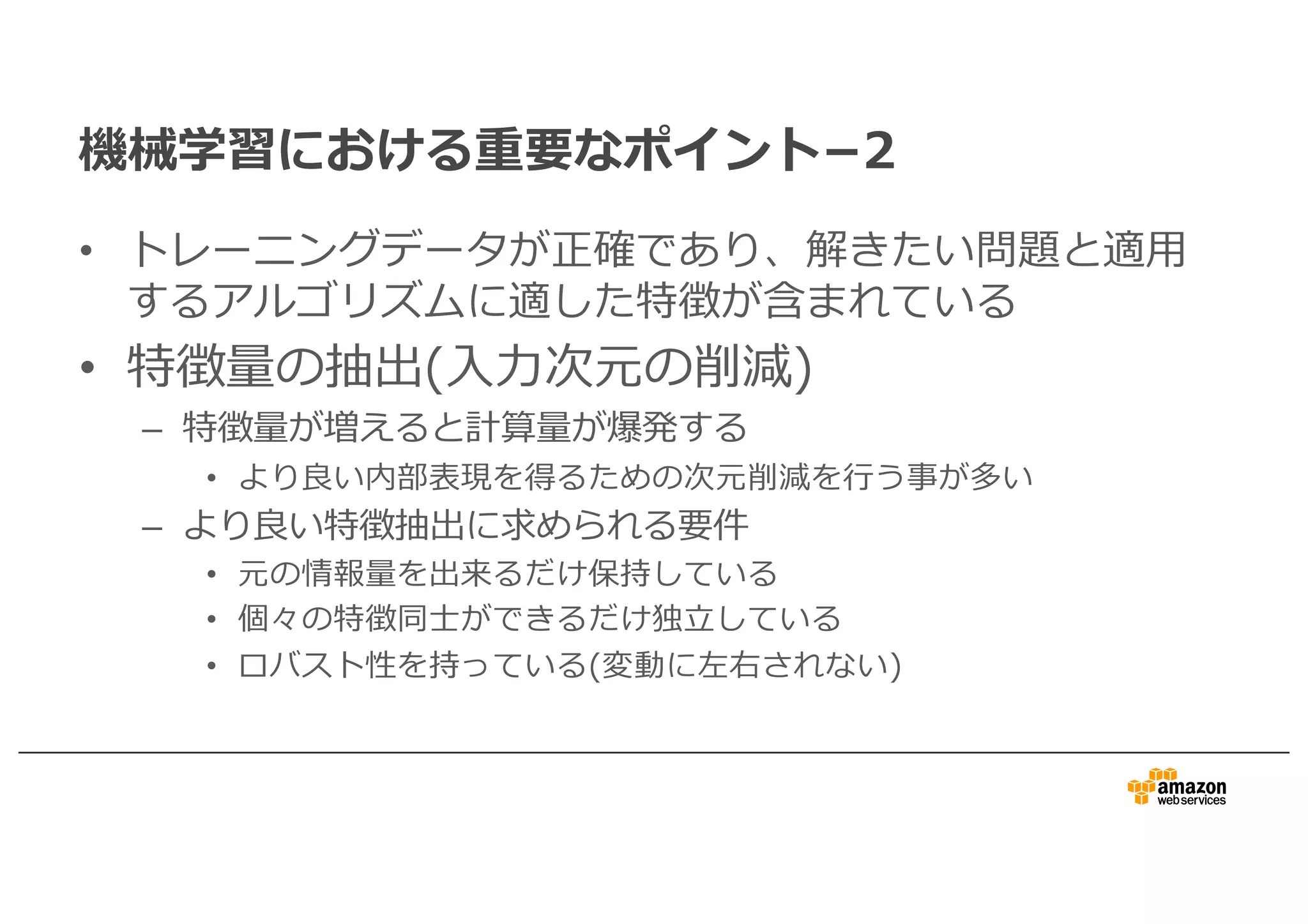 機械学習における重要なポイント­2
• トレーニングデータが正確であり、解きたい問題と適⽤
するアルゴリズムに適した特徴が含まれている
• 特徴量の抽出(⼊⼒次元の削減)
– 特徴量が増えると計算量が爆発する
• より良い内部表現を得るための次元削減を⾏う事が多い
– より良い特徴抽出に求められる要件
• 元の情報量を出来るだけ保持している
• 個々の特徴同⼠ができるだけ独⽴している
• ロバスト性を持っている(変動に左右されない)
 