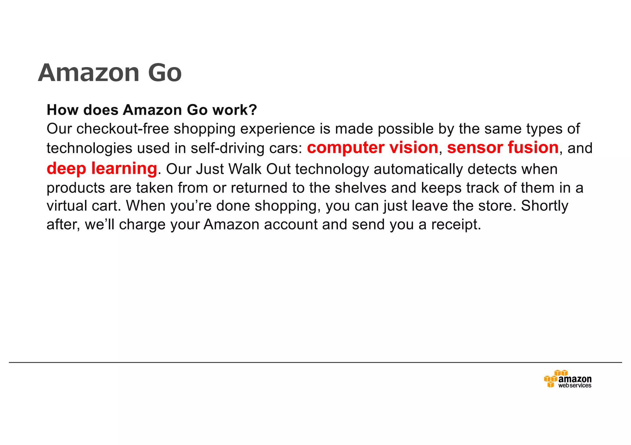 Amazon Go
How does Amazon Go work?
Our checkout-free shopping experience is made possible by the same types of
technologies used in self-driving cars: computer vision, sensor fusion, and
deep learning. Our Just Walk Out technology automatically detects when
products are taken from or returned to the shelves and keeps track of them in a
virtual cart. When you’re done shopping, you can just leave the store. Shortly
after, we’ll charge your Amazon account and send you a receipt.
 