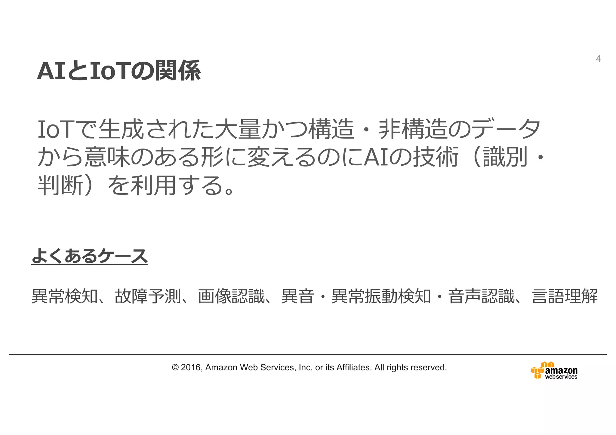 AIとIoTの関係
IoTで⽣成された⼤量かつ構造・⾮構造のデータ
から意味のある形に変えるのにAIの技術（識別・
判断）を利⽤する。
© 2016, Amazon Web Services, Inc. or its Affiliates. All rights reserved.
4
よくあるケース
異常検知、故障予測、画像認識、異⾳・異常振動検知・⾳声認識、⾔語理解
 