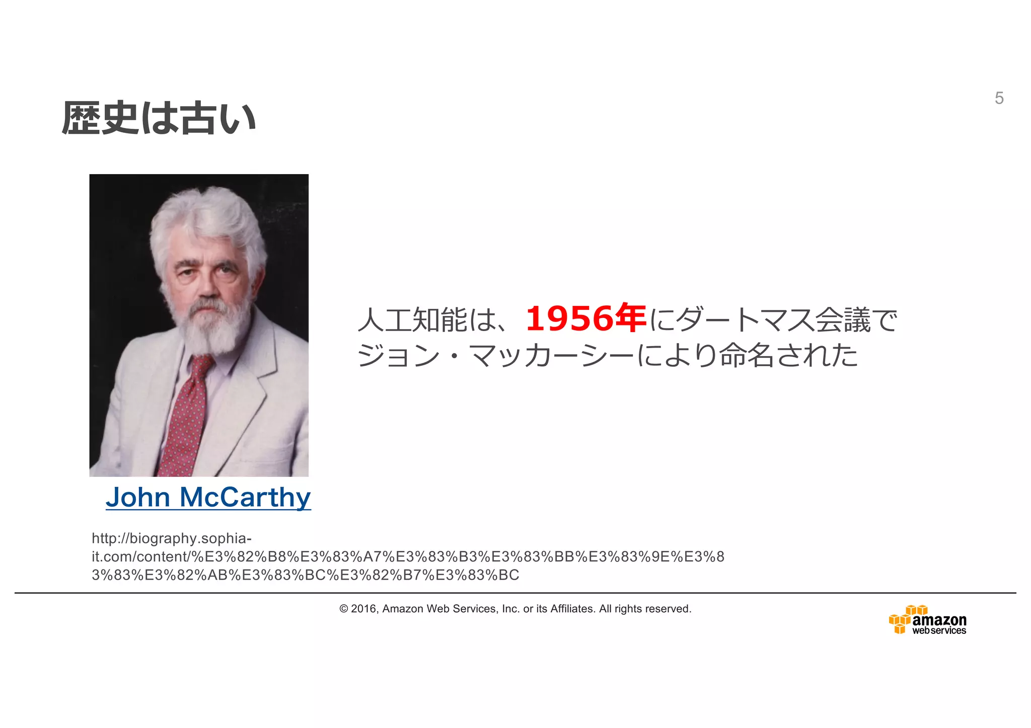 歴史は古い
© 2016, Amazon Web Services, Inc. or its Affiliates. All rights reserved.
5
http://biography.sophia-
it.com/content/%E3%82%B8%E3%83%A7%E3%83%B3%E3%83%BB%E3%83%9E%E3%8
3%83%E3%82%AB%E3%83%BC%E3%82%B7%E3%83%BC
John McCarthy
⼈⼯知能は、1956年にダートマス会議で
ジョン・マッカーシーにより命名された
 