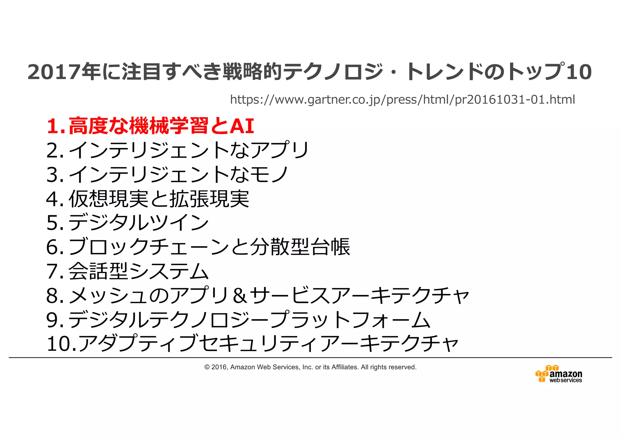 © 2016, Amazon Web Services, Inc. or its Affiliates. All rights reserved.
2017年に注⽬すべき戦略的テクノロジ・トレンドのトップ10
https://www.gartner.co.jp/press/html/pr20161031-01.html
1.⾼度な機械学習とAI
2. インテリジェントなアプリ
3. インテリジェントなモノ
4. 仮想現実と拡張現実
5. デジタルツイン
6. ブロックチェーンと分散型台帳
7. 会話型システム
8. メッシュのアプリ＆サービスアーキテクチャ
9. デジタルテクノロジープラットフォーム
10.アダプティブセキュリティアーキテクチャ
 