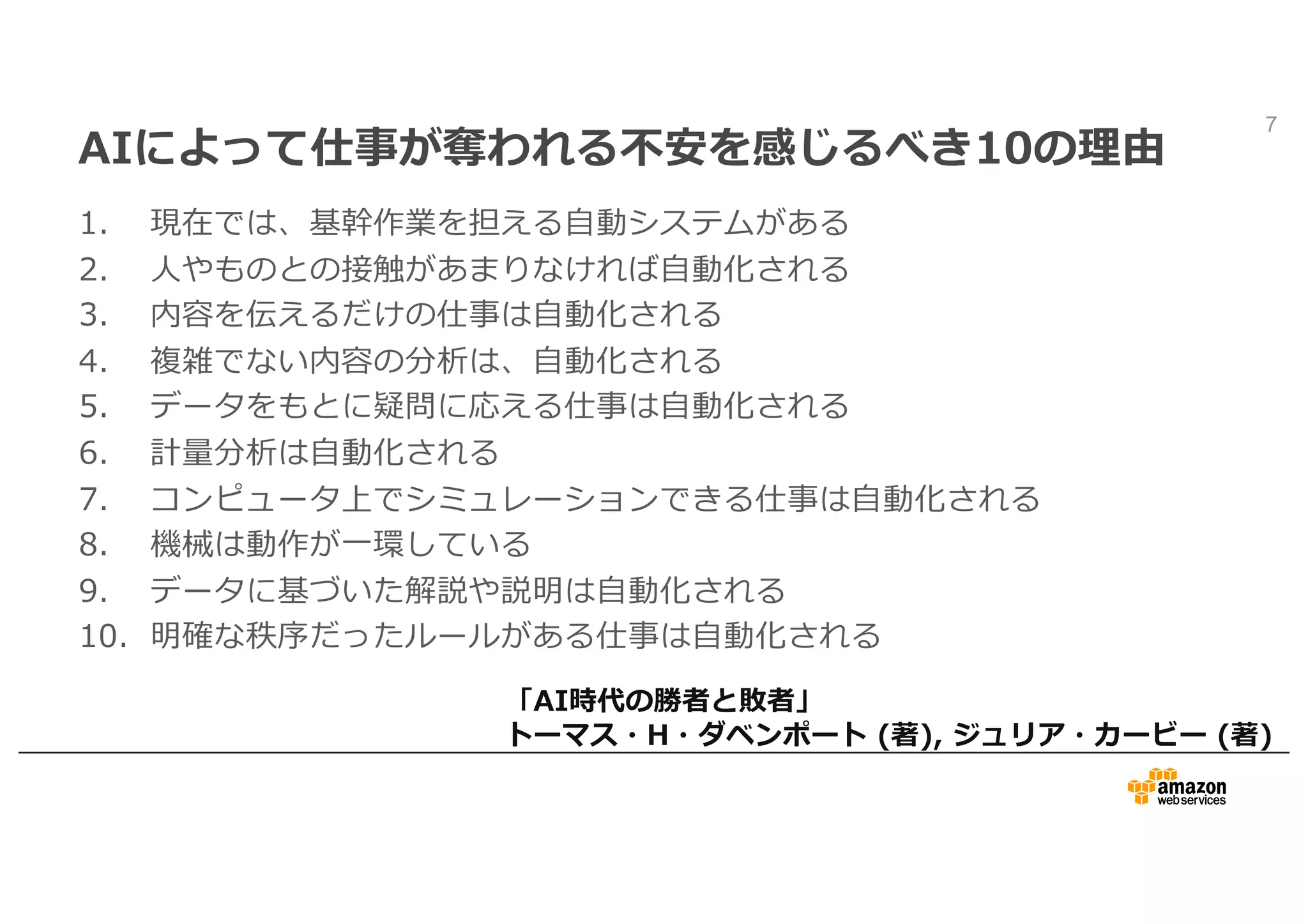 AIによって仕事が奪われる不安を感じるべき10の理由
1. 現在では、基幹作業を担える⾃動システムがある
2. ⼈やものとの接触があまりなければ⾃動化される
3. 内容を伝えるだけの仕事は⾃動化される
4. 複雑でない内容の分析は、⾃動化される
5. データをもとに疑問に応える仕事は⾃動化される
6. 計量分析は⾃動化される
7. コンピュータ上でシミュレーションできる仕事は⾃動化される
8. 機械は動作が⼀環している
9. データに基づいた解説や説明は⾃動化される
10. 明確な秩序だったルールがある仕事は⾃動化される
7
「AI時代の勝者と敗者」
トーマス・H・ダベンポート (著), ジュリア・カービー (著)
 