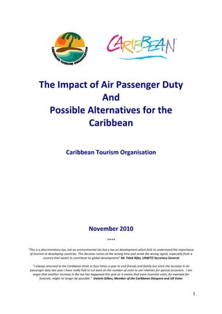 1
 
 
 
 
The Impact of Air Passenger Duty 
And  
Possible Alternatives for the 
Caribbean 
 
 
 
Caribbean Tourism Organisation  
 
 
 
 
 
 
 
 
 
 
 
 
November 2010 
 
**** 
 
“This is a discriminatory tax, not an environmental tax but a tax on development which fails to understand the importance 
of tourism to developing countries. This decision comes at the wrong time and sends the wrong signal, especially from a 
country that wants to contribute to global development” Mr Taleb Rifai, UNWTO Secretary General 
 
“I always returned to the Caribbean three or four times a year to visit friends and family but since the increase in air 
passenger duty last year I have really had to cut back on the number of visits to see relatives for special occasions.  I am 
angry that another increase in the tax has happened this year as it means that even essential visits, for example for 
funerals, might no longer be possible.”  Valarie Gilkes, Member of the Caribbean Diaspora and UK Voter
   
 