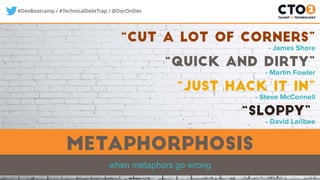 #DevBootcamp / #TechnicalDebtTrap / @DocOnDev
metaphorphosis
when metaphors go wrong
“quick and dirty”
- Martin Fowler
“sloppy”
- David Laribee
“just hack it in”
- Steve McConnell
“CUT A LOT OF CORNERS”
- James Shore
 