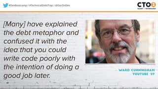 #DevBootcamp / #TechnicalDebtTrap / @DocOnDev
– Ward Cunningham
Youtube ‘09
[Many] have explained
the debt metaphor and
confused it with the
idea that you could
write code poorly with
the intention of doing a
good job later.
 