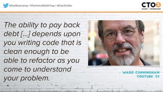 #DevBootcamp / #TechnicalDebtTrap / @DocOnDev
– Ward Cunningham
Youtube ‘09
The ability to pay back
debt [...] depends upon
you writing code that is
clean enough to be
able to refactor as you
come to understand
your problem.
 