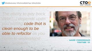 #DevBootcamp / #TechnicalDebtTrap / @DocOnDev
– Ward Cunningham
Youtube ‘09
The ability to pay back
debt [...] depends upon
you writing code that is
clean enough to be
able to refactor as you
come to understand
your problem.
 