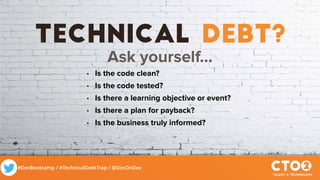 #DevBootcamp / #TechnicalDebtTrap / @DocOnDev
technical debt?
Ask yourself…
• Is the code clean?
• Is the code tested?
• Is there a learning objective or event?
• Is there a plan for payback?
• Is the business truly informed?
 